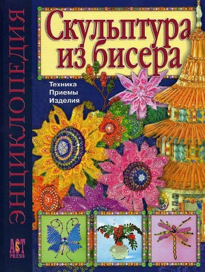 Скульптура из бисера: Техника. Приемы. Изделия. Энциклопедия