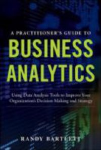 PRACTITIONER`S GUIDE TO BUSINESS ANALYTICS: Using Data Analysis Tools to Improve Your Organization s Decision Making and Strategy