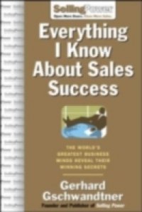 Everything I Know About Sales Success: The World`s Greatest Business Minds Reveal Their Formulas for Winning the Hearts and Minds
