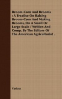 Broom-Corn And Brooms : A Treatise On Raising Broom-Corn And Making Brooms, On A Small Or Large Scale / Written And Comp. By The Editors Of The American Agriculturist ..