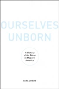 Ourselves Unborn: A History of the Fetus in Modern America