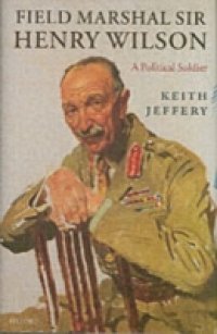 Field Marshal Sir Henry Wilson: A Political Soldier