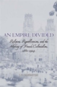 Empire Divided: Religion, Republicanism, and the Making of French Colonialism, 1880-1914