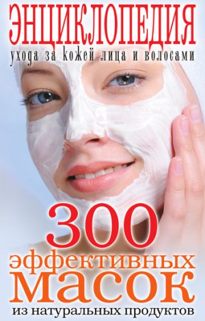 Читать 300 эффективных масок из натуральных продуктов. Энциклопедия ухода за кожей лица и волосами