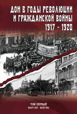 Читать Дон в годы революции и Гражданской войны. 1917 — 1920. Сборник документов. В двух томах. Том 1: март 1917 — май 1918