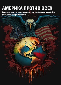 Америка против всех. Геополитика, государственность и глобальная роль США: история и современность