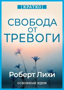 Свобода от тревоги. Справься с тревогой, пока она не расправилась с тобой. Роберт Лихи. Кратко